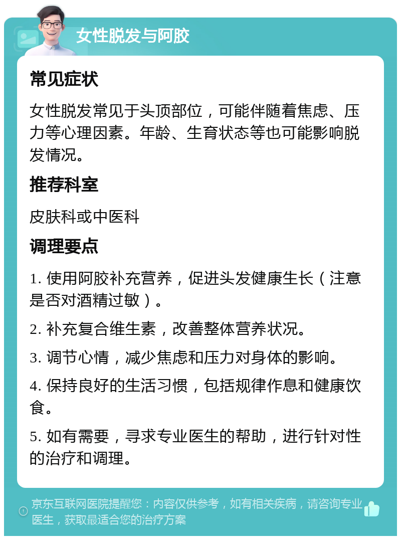 女性脱发与阿胶 常见症状 女性脱发常见于头顶部位，可能伴随着焦虑、压力等心理因素。年龄、生育状态等也可能影响脱发情况。 推荐科室 皮肤科或中医科 调理要点 1. 使用阿胶补充营养，促进头发健康生长（注意是否对酒精过敏）。 2. 补充复合维生素，改善整体营养状况。 3. 调节心情，减少焦虑和压力对身体的影响。 4. 保持良好的生活习惯，包括规律作息和健康饮食。 5. 如有需要，寻求专业医生的帮助，进行针对性的治疗和调理。