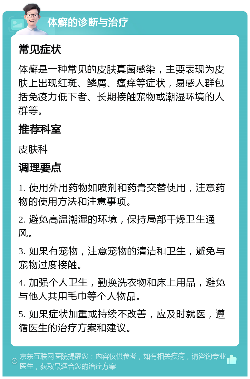 体癣的诊断与治疗 常见症状 体癣是一种常见的皮肤真菌感染，主要表现为皮肤上出现红斑、鳞屑、瘙痒等症状，易感人群包括免疫力低下者、长期接触宠物或潮湿环境的人群等。 推荐科室 皮肤科 调理要点 1. 使用外用药物如喷剂和药膏交替使用，注意药物的使用方法和注意事项。 2. 避免高温潮湿的环境，保持局部干燥卫生通风。 3. 如果有宠物，注意宠物的清洁和卫生，避免与宠物过度接触。 4. 加强个人卫生，勤换洗衣物和床上用品，避免与他人共用毛巾等个人物品。 5. 如果症状加重或持续不改善，应及时就医，遵循医生的治疗方案和建议。