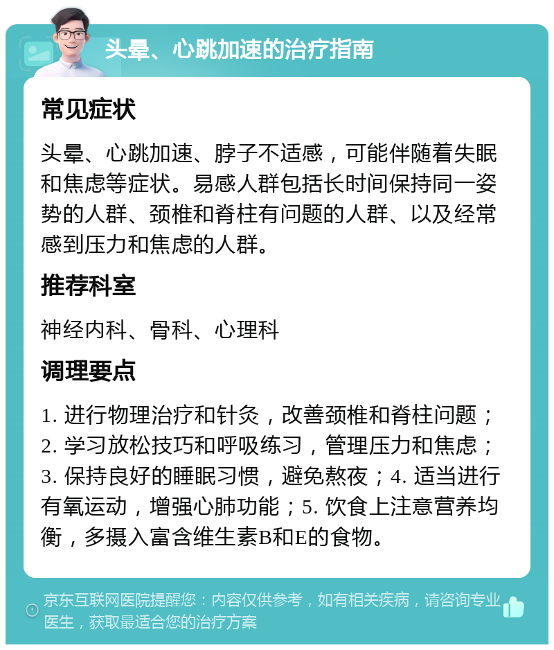 头晕、心跳加速的治疗指南 常见症状 头晕、心跳加速、脖子不适感，可能伴随着失眠和焦虑等症状。易感人群包括长时间保持同一姿势的人群、颈椎和脊柱有问题的人群、以及经常感到压力和焦虑的人群。 推荐科室 神经内科、骨科、心理科 调理要点 1. 进行物理治疗和针灸，改善颈椎和脊柱问题；2. 学习放松技巧和呼吸练习，管理压力和焦虑；3. 保持良好的睡眠习惯，避免熬夜；4. 适当进行有氧运动，增强心肺功能；5. 饮食上注意营养均衡，多摄入富含维生素B和E的食物。