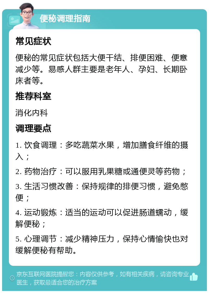 便秘调理指南 常见症状 便秘的常见症状包括大便干结、排便困难、便意减少等。易感人群主要是老年人、孕妇、长期卧床者等。 推荐科室 消化内科 调理要点 1. 饮食调理：多吃蔬菜水果，增加膳食纤维的摄入； 2. 药物治疗：可以服用乳果糖或通便灵等药物； 3. 生活习惯改善：保持规律的排便习惯，避免憋便； 4. 运动锻炼：适当的运动可以促进肠道蠕动，缓解便秘； 5. 心理调节：减少精神压力，保持心情愉快也对缓解便秘有帮助。