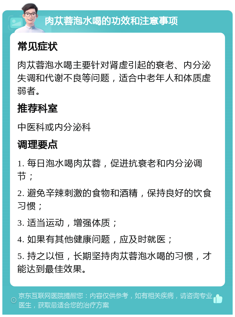 肉苁蓉泡水喝的功效和注意事项 常见症状 肉苁蓉泡水喝主要针对肾虚引起的衰老、内分泌失调和代谢不良等问题，适合中老年人和体质虚弱者。 推荐科室 中医科或内分泌科 调理要点 1. 每日泡水喝肉苁蓉，促进抗衰老和内分泌调节； 2. 避免辛辣刺激的食物和酒精，保持良好的饮食习惯； 3. 适当运动，增强体质； 4. 如果有其他健康问题，应及时就医； 5. 持之以恒，长期坚持肉苁蓉泡水喝的习惯，才能达到最佳效果。