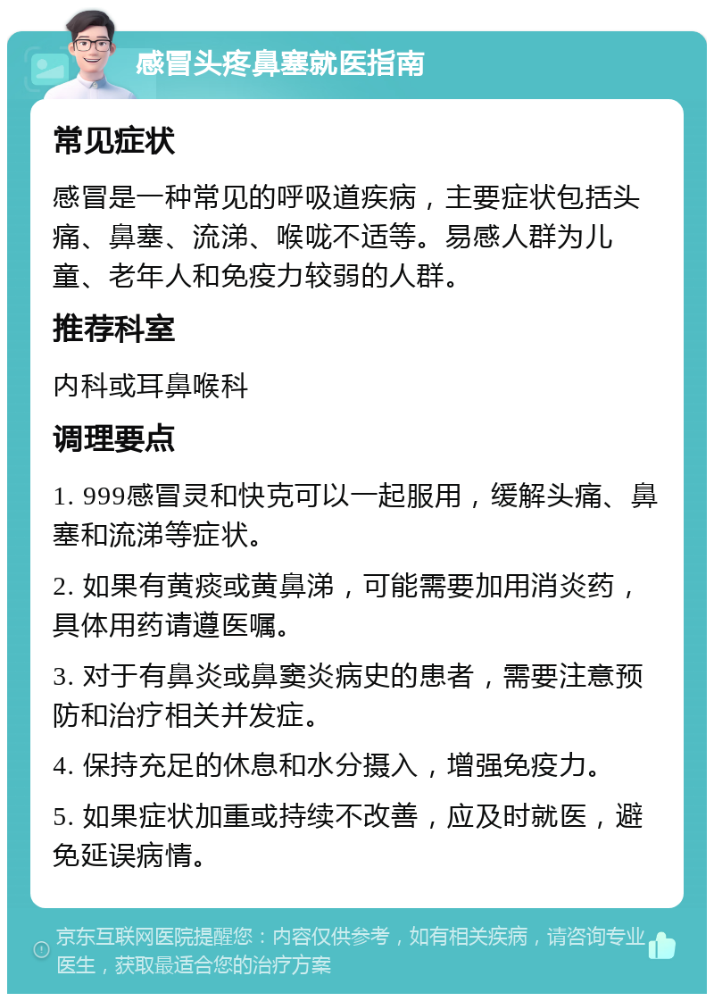 感冒头疼鼻塞就医指南 常见症状 感冒是一种常见的呼吸道疾病，主要症状包括头痛、鼻塞、流涕、喉咙不适等。易感人群为儿童、老年人和免疫力较弱的人群。 推荐科室 内科或耳鼻喉科 调理要点 1. 999感冒灵和快克可以一起服用，缓解头痛、鼻塞和流涕等症状。 2. 如果有黄痰或黄鼻涕，可能需要加用消炎药，具体用药请遵医嘱。 3. 对于有鼻炎或鼻窦炎病史的患者，需要注意预防和治疗相关并发症。 4. 保持充足的休息和水分摄入，增强免疫力。 5. 如果症状加重或持续不改善，应及时就医，避免延误病情。