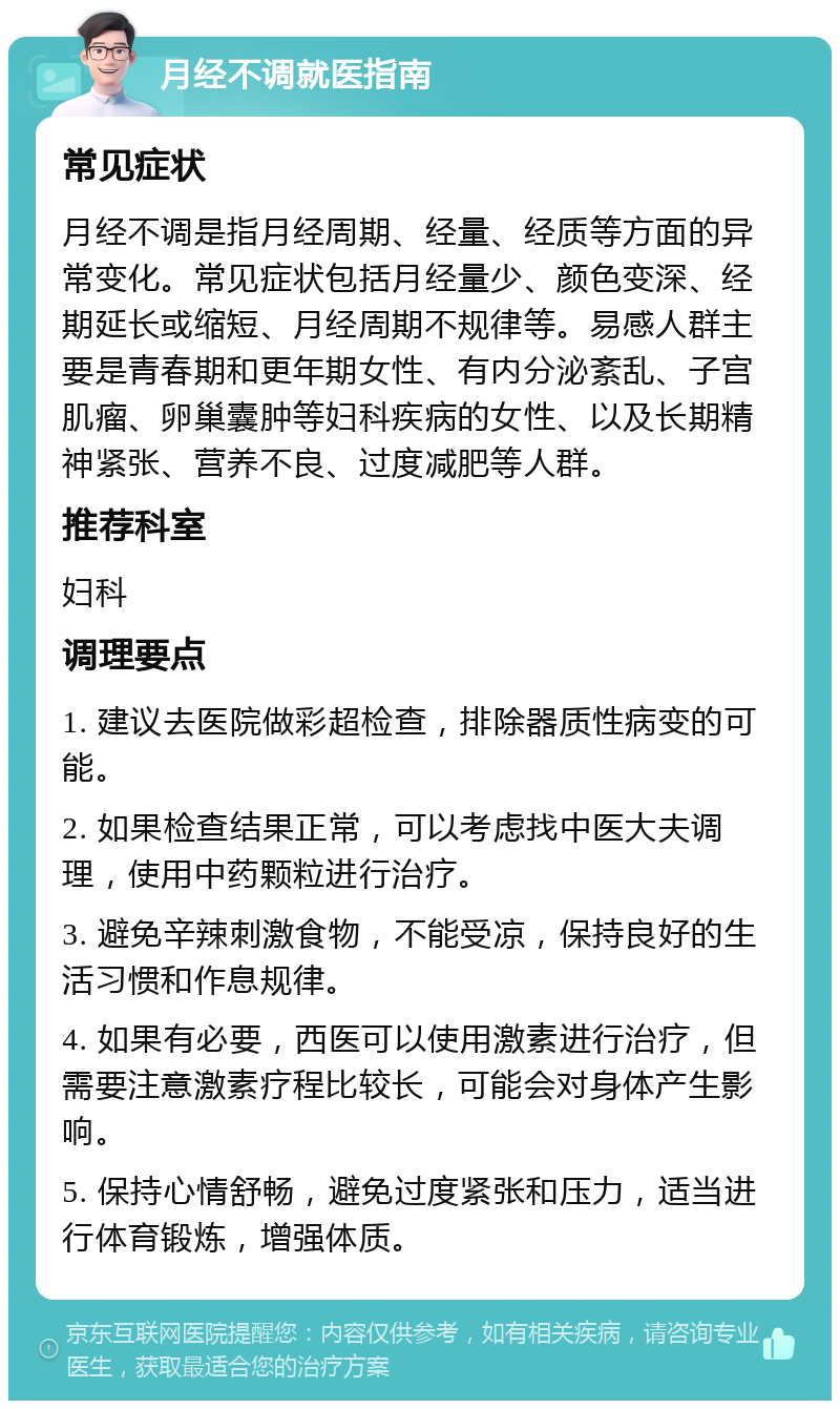 月经不调就医指南 常见症状 月经不调是指月经周期、经量、经质等方面的异常变化。常见症状包括月经量少、颜色变深、经期延长或缩短、月经周期不规律等。易感人群主要是青春期和更年期女性、有内分泌紊乱、子宫肌瘤、卵巢囊肿等妇科疾病的女性、以及长期精神紧张、营养不良、过度减肥等人群。 推荐科室 妇科 调理要点 1. 建议去医院做彩超检查，排除器质性病变的可能。 2. 如果检查结果正常，可以考虑找中医大夫调理，使用中药颗粒进行治疗。 3. 避免辛辣刺激食物，不能受凉，保持良好的生活习惯和作息规律。 4. 如果有必要，西医可以使用激素进行治疗，但需要注意激素疗程比较长，可能会对身体产生影响。 5. 保持心情舒畅，避免过度紧张和压力，适当进行体育锻炼，增强体质。