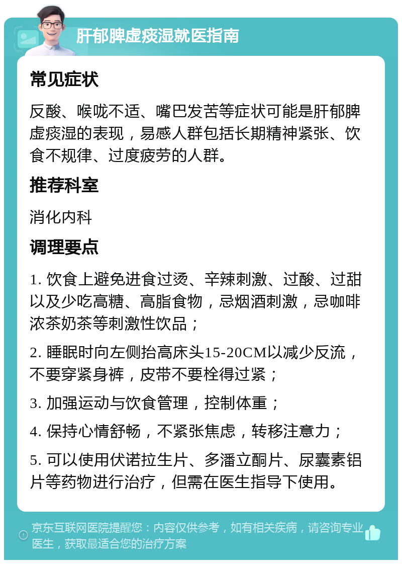 肝郁脾虚痰湿就医指南 常见症状 反酸、喉咙不适、嘴巴发苦等症状可能是肝郁脾虚痰湿的表现，易感人群包括长期精神紧张、饮食不规律、过度疲劳的人群。 推荐科室 消化内科 调理要点 1. 饮食上避免进食过烫、辛辣刺激、过酸、过甜以及少吃高糖、高脂食物，忌烟酒刺激，忌咖啡浓茶奶茶等刺激性饮品； 2. 睡眠时向左侧抬高床头15-20CM以减少反流，不要穿紧身裤，皮带不要栓得过紧； 3. 加强运动与饮食管理，控制体重； 4. 保持心情舒畅，不紧张焦虑，转移注意力； 5. 可以使用伏诺拉生片、多潘立酮片、尿囊素铝片等药物进行治疗，但需在医生指导下使用。