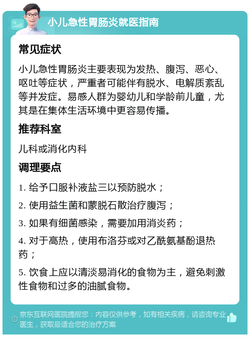 小儿急性胃肠炎就医指南 常见症状 小儿急性胃肠炎主要表现为发热、腹泻、恶心、呕吐等症状，严重者可能伴有脱水、电解质紊乱等并发症。易感人群为婴幼儿和学龄前儿童，尤其是在集体生活环境中更容易传播。 推荐科室 儿科或消化内科 调理要点 1. 给予口服补液盐三以预防脱水； 2. 使用益生菌和蒙脱石散治疗腹泻； 3. 如果有细菌感染，需要加用消炎药； 4. 对于高热，使用布洛芬或对乙酰氨基酚退热药； 5. 饮食上应以清淡易消化的食物为主，避免刺激性食物和过多的油腻食物。