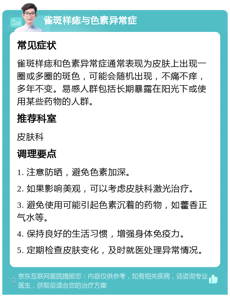 雀斑样痣与色素异常症 常见症状 雀斑样痣和色素异常症通常表现为皮肤上出现一圈或多圈的斑色，可能会随机出现，不痛不痒，多年不变。易感人群包括长期暴露在阳光下或使用某些药物的人群。 推荐科室 皮肤科 调理要点 1. 注意防晒，避免色素加深。 2. 如果影响美观，可以考虑皮肤科激光治疗。 3. 避免使用可能引起色素沉着的药物，如藿香正气水等。 4. 保持良好的生活习惯，增强身体免疫力。 5. 定期检查皮肤变化，及时就医处理异常情况。