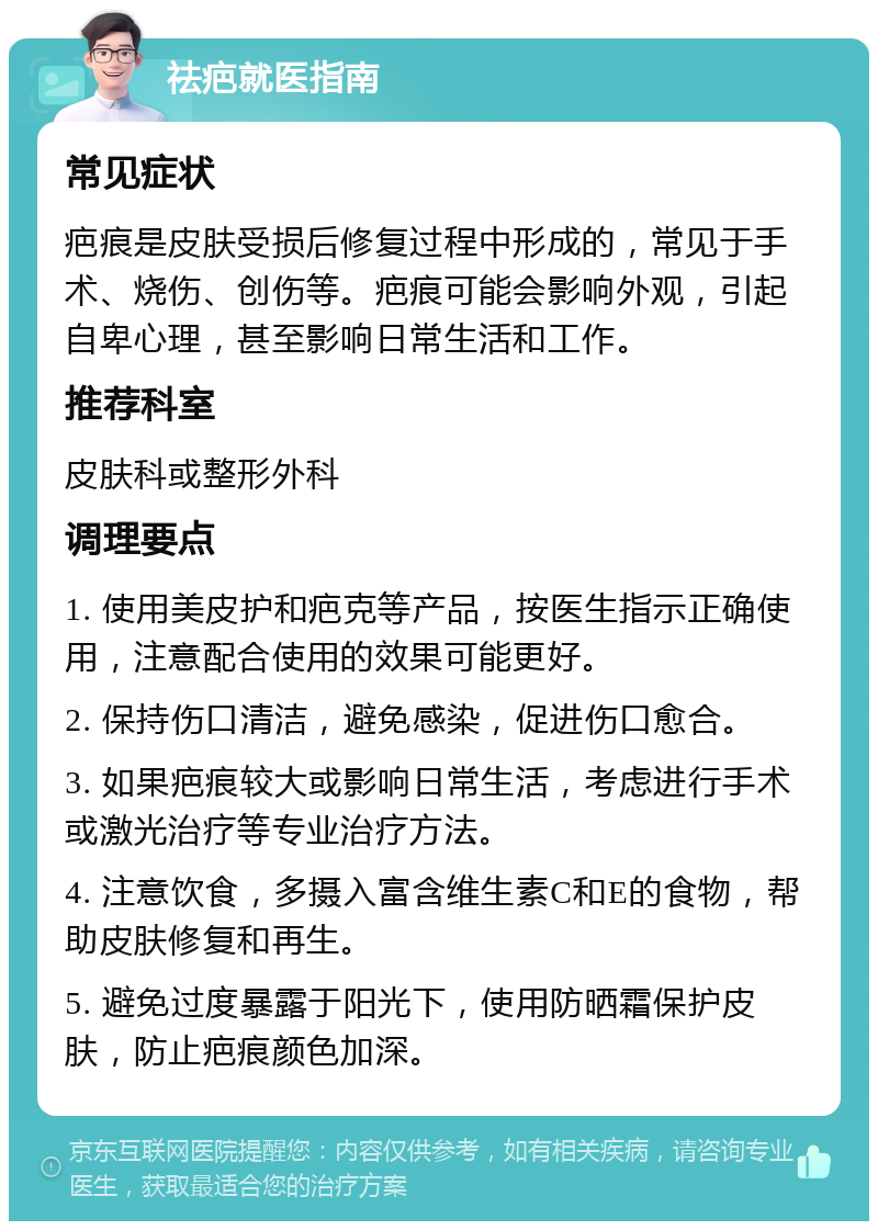 祛疤就医指南 常见症状 疤痕是皮肤受损后修复过程中形成的，常见于手术、烧伤、创伤等。疤痕可能会影响外观，引起自卑心理，甚至影响日常生活和工作。 推荐科室 皮肤科或整形外科 调理要点 1. 使用美皮护和疤克等产品，按医生指示正确使用，注意配合使用的效果可能更好。 2. 保持伤口清洁，避免感染，促进伤口愈合。 3. 如果疤痕较大或影响日常生活，考虑进行手术或激光治疗等专业治疗方法。 4. 注意饮食，多摄入富含维生素C和E的食物，帮助皮肤修复和再生。 5. 避免过度暴露于阳光下，使用防晒霜保护皮肤，防止疤痕颜色加深。