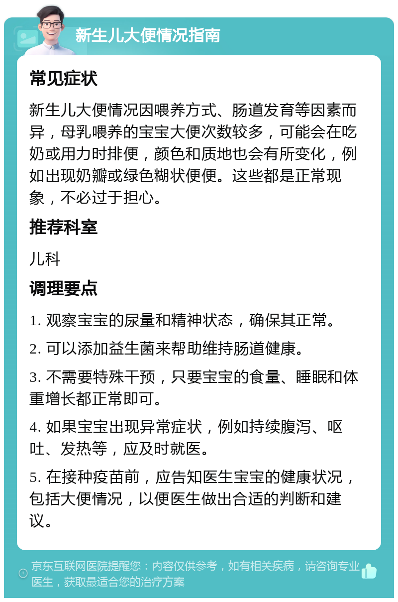 新生儿大便情况指南 常见症状 新生儿大便情况因喂养方式、肠道发育等因素而异，母乳喂养的宝宝大便次数较多，可能会在吃奶或用力时排便，颜色和质地也会有所变化，例如出现奶瓣或绿色糊状便便。这些都是正常现象，不必过于担心。 推荐科室 儿科 调理要点 1. 观察宝宝的尿量和精神状态，确保其正常。 2. 可以添加益生菌来帮助维持肠道健康。 3. 不需要特殊干预，只要宝宝的食量、睡眠和体重增长都正常即可。 4. 如果宝宝出现异常症状，例如持续腹泻、呕吐、发热等，应及时就医。 5. 在接种疫苗前，应告知医生宝宝的健康状况，包括大便情况，以便医生做出合适的判断和建议。