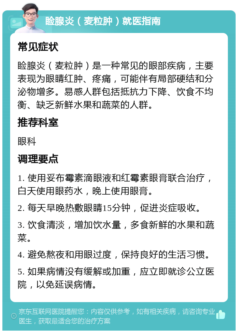 睑腺炎（麦粒肿）就医指南 常见症状 睑腺炎（麦粒肿）是一种常见的眼部疾病，主要表现为眼睛红肿、疼痛，可能伴有局部硬结和分泌物增多。易感人群包括抵抗力下降、饮食不均衡、缺乏新鲜水果和蔬菜的人群。 推荐科室 眼科 调理要点 1. 使用妥布霉素滴眼液和红霉素眼膏联合治疗，白天使用眼药水，晚上使用眼膏。 2. 每天早晚热敷眼睛15分钟，促进炎症吸收。 3. 饮食清淡，增加饮水量，多食新鲜的水果和蔬菜。 4. 避免熬夜和用眼过度，保持良好的生活习惯。 5. 如果病情没有缓解或加重，应立即就诊公立医院，以免延误病情。