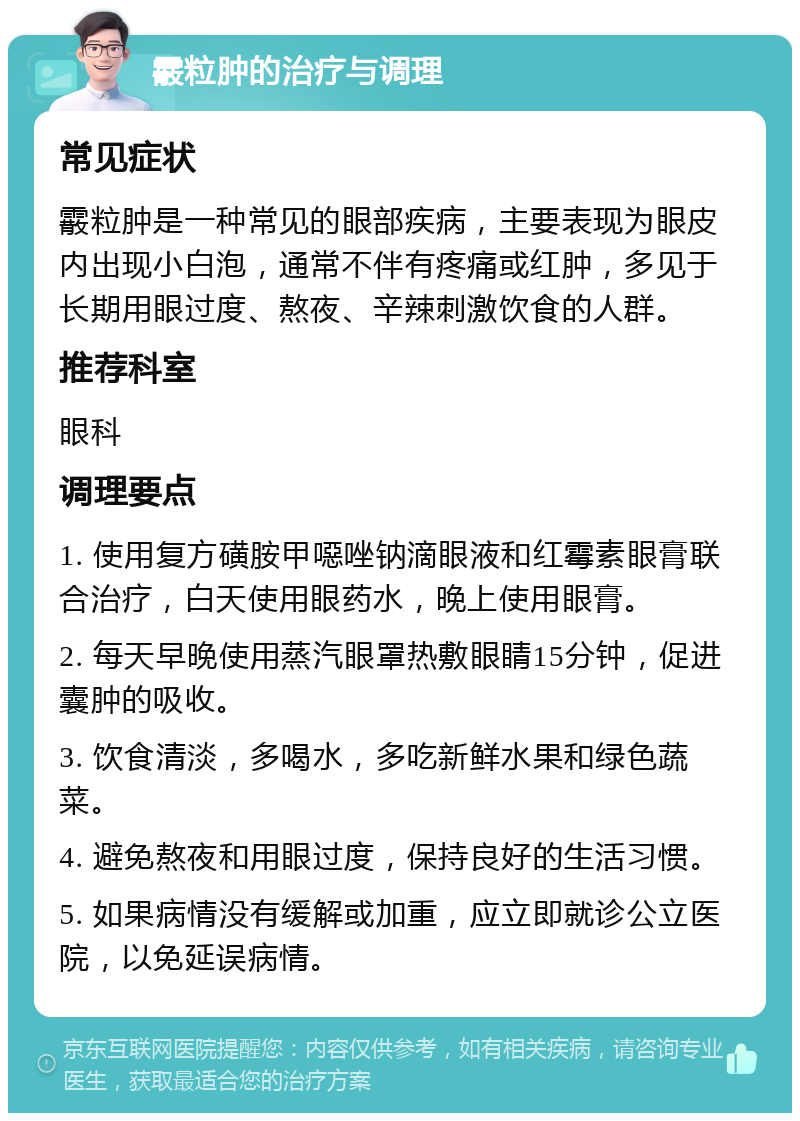 霰粒肿的治疗与调理 常见症状 霰粒肿是一种常见的眼部疾病，主要表现为眼皮内出现小白泡，通常不伴有疼痛或红肿，多见于长期用眼过度、熬夜、辛辣刺激饮食的人群。 推荐科室 眼科 调理要点 1. 使用复方磺胺甲噁唑钠滴眼液和红霉素眼膏联合治疗，白天使用眼药水，晚上使用眼膏。 2. 每天早晚使用蒸汽眼罩热敷眼睛15分钟，促进囊肿的吸收。 3. 饮食清淡，多喝水，多吃新鲜水果和绿色蔬菜。 4. 避免熬夜和用眼过度，保持良好的生活习惯。 5. 如果病情没有缓解或加重，应立即就诊公立医院，以免延误病情。