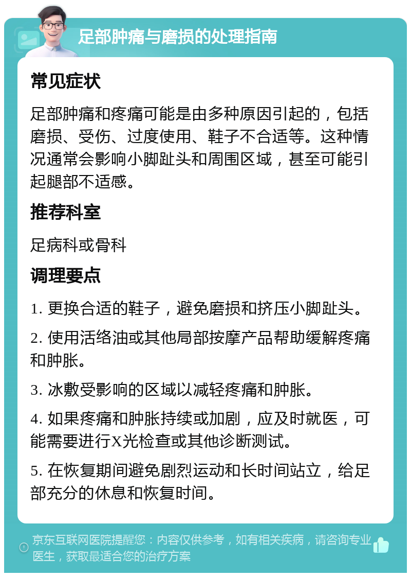 足部肿痛与磨损的处理指南 常见症状 足部肿痛和疼痛可能是由多种原因引起的，包括磨损、受伤、过度使用、鞋子不合适等。这种情况通常会影响小脚趾头和周围区域，甚至可能引起腿部不适感。 推荐科室 足病科或骨科 调理要点 1. 更换合适的鞋子，避免磨损和挤压小脚趾头。 2. 使用活络油或其他局部按摩产品帮助缓解疼痛和肿胀。 3. 冰敷受影响的区域以减轻疼痛和肿胀。 4. 如果疼痛和肿胀持续或加剧，应及时就医，可能需要进行X光检查或其他诊断测试。 5. 在恢复期间避免剧烈运动和长时间站立，给足部充分的休息和恢复时间。