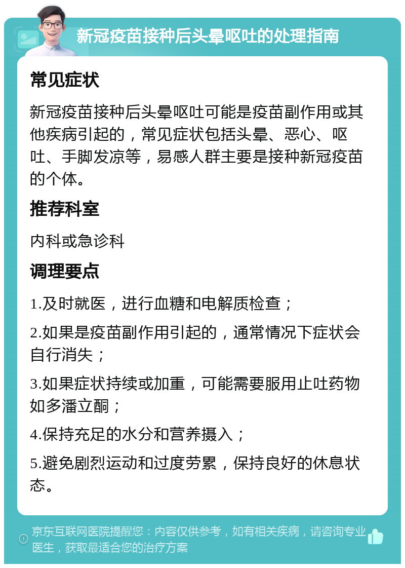 新冠疫苗接种后头晕呕吐的处理指南 常见症状 新冠疫苗接种后头晕呕吐可能是疫苗副作用或其他疾病引起的，常见症状包括头晕、恶心、呕吐、手脚发凉等，易感人群主要是接种新冠疫苗的个体。 推荐科室 内科或急诊科 调理要点 1.及时就医，进行血糖和电解质检查； 2.如果是疫苗副作用引起的，通常情况下症状会自行消失； 3.如果症状持续或加重，可能需要服用止吐药物如多潘立酮； 4.保持充足的水分和营养摄入； 5.避免剧烈运动和过度劳累，保持良好的休息状态。