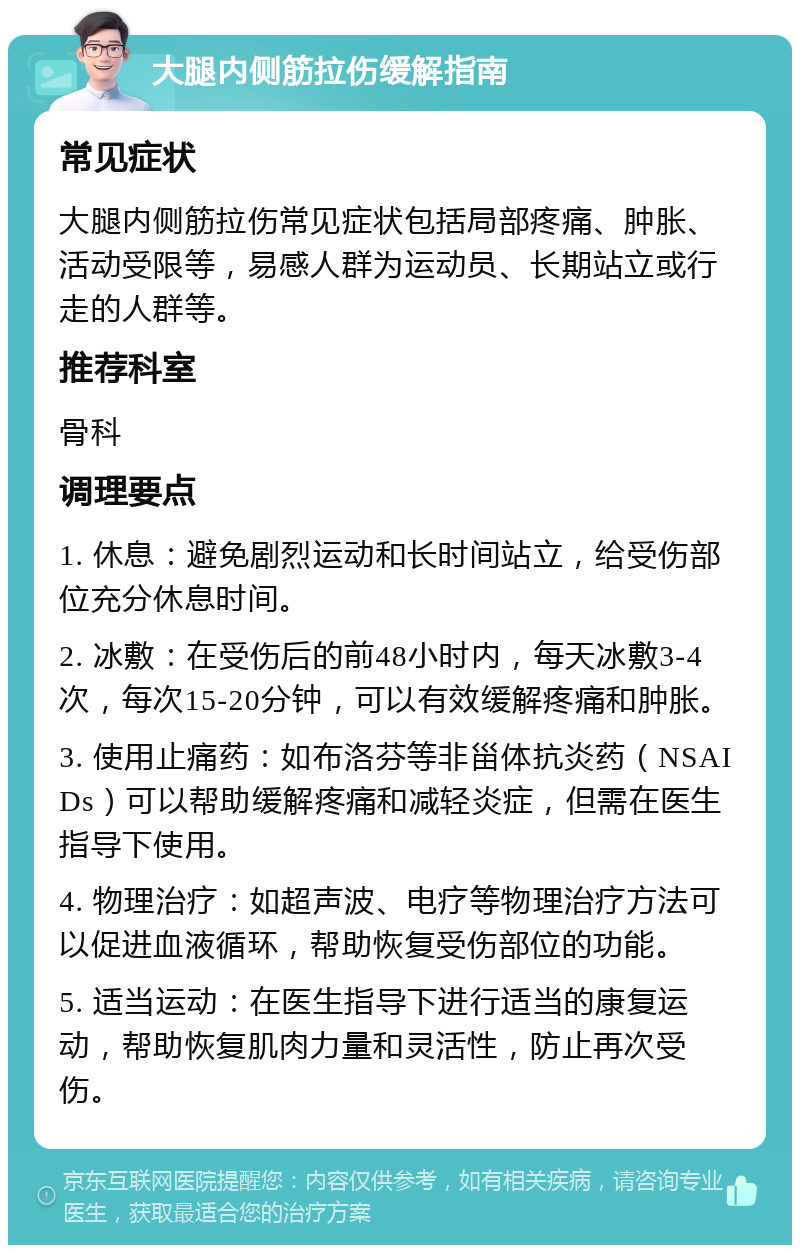 大腿内侧筋拉伤缓解指南 常见症状 大腿内侧筋拉伤常见症状包括局部疼痛、肿胀、活动受限等，易感人群为运动员、长期站立或行走的人群等。 推荐科室 骨科 调理要点 1. 休息：避免剧烈运动和长时间站立，给受伤部位充分休息时间。 2. 冰敷：在受伤后的前48小时内，每天冰敷3-4次，每次15-20分钟，可以有效缓解疼痛和肿胀。 3. 使用止痛药：如布洛芬等非甾体抗炎药（NSAIDs）可以帮助缓解疼痛和减轻炎症，但需在医生指导下使用。 4. 物理治疗：如超声波、电疗等物理治疗方法可以促进血液循环，帮助恢复受伤部位的功能。 5. 适当运动：在医生指导下进行适当的康复运动，帮助恢复肌肉力量和灵活性，防止再次受伤。