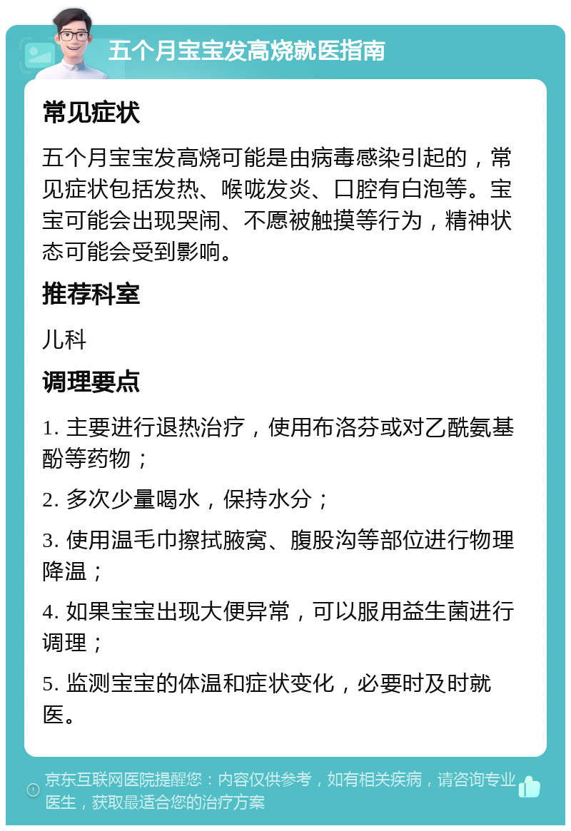 五个月宝宝发高烧就医指南 常见症状 五个月宝宝发高烧可能是由病毒感染引起的，常见症状包括发热、喉咙发炎、口腔有白泡等。宝宝可能会出现哭闹、不愿被触摸等行为，精神状态可能会受到影响。 推荐科室 儿科 调理要点 1. 主要进行退热治疗，使用布洛芬或对乙酰氨基酚等药物； 2. 多次少量喝水，保持水分； 3. 使用温毛巾擦拭腋窝、腹股沟等部位进行物理降温； 4. 如果宝宝出现大便异常，可以服用益生菌进行调理； 5. 监测宝宝的体温和症状变化，必要时及时就医。