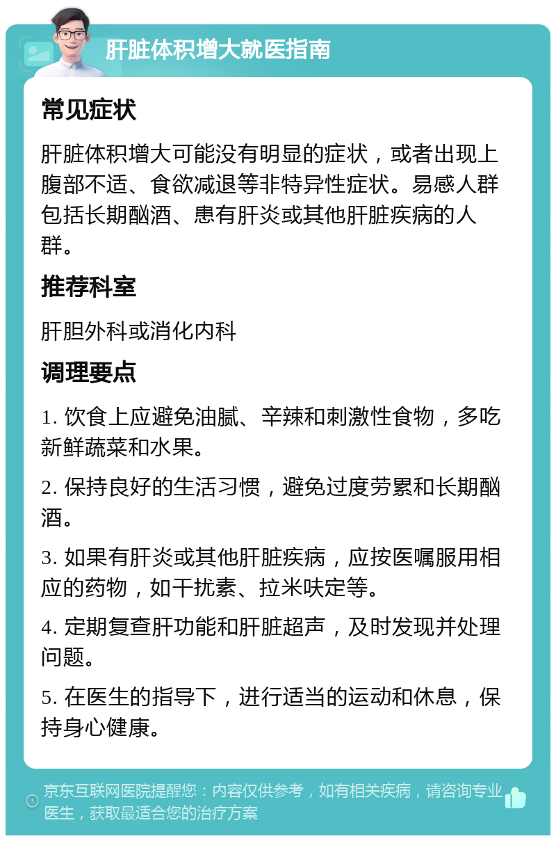 肝脏体积增大就医指南 常见症状 肝脏体积增大可能没有明显的症状，或者出现上腹部不适、食欲减退等非特异性症状。易感人群包括长期酗酒、患有肝炎或其他肝脏疾病的人群。 推荐科室 肝胆外科或消化内科 调理要点 1. 饮食上应避免油腻、辛辣和刺激性食物，多吃新鲜蔬菜和水果。 2. 保持良好的生活习惯，避免过度劳累和长期酗酒。 3. 如果有肝炎或其他肝脏疾病，应按医嘱服用相应的药物，如干扰素、拉米呋定等。 4. 定期复查肝功能和肝脏超声，及时发现并处理问题。 5. 在医生的指导下，进行适当的运动和休息，保持身心健康。