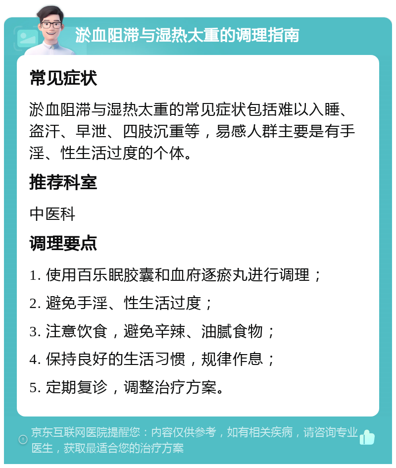 淤血阻滞与湿热太重的调理指南 常见症状 淤血阻滞与湿热太重的常见症状包括难以入睡、盗汗、早泄、四肢沉重等，易感人群主要是有手淫、性生活过度的个体。 推荐科室 中医科 调理要点 1. 使用百乐眠胶囊和血府逐瘀丸进行调理； 2. 避免手淫、性生活过度； 3. 注意饮食，避免辛辣、油腻食物； 4. 保持良好的生活习惯，规律作息； 5. 定期复诊，调整治疗方案。