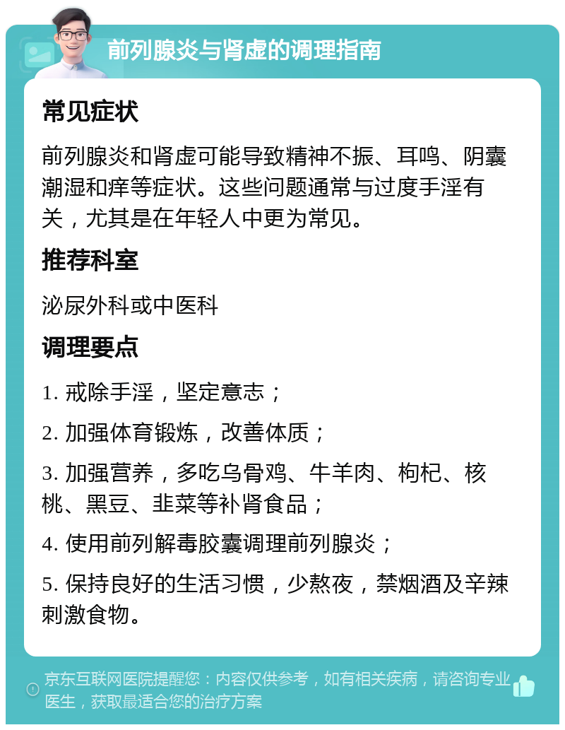 前列腺炎与肾虚的调理指南 常见症状 前列腺炎和肾虚可能导致精神不振、耳鸣、阴囊潮湿和痒等症状。这些问题通常与过度手淫有关，尤其是在年轻人中更为常见。 推荐科室 泌尿外科或中医科 调理要点 1. 戒除手淫，坚定意志； 2. 加强体育锻炼，改善体质； 3. 加强营养，多吃乌骨鸡、牛羊肉、枸杞、核桃、黑豆、韭菜等补肾食品； 4. 使用前列解毒胶囊调理前列腺炎； 5. 保持良好的生活习惯，少熬夜，禁烟酒及辛辣刺激食物。