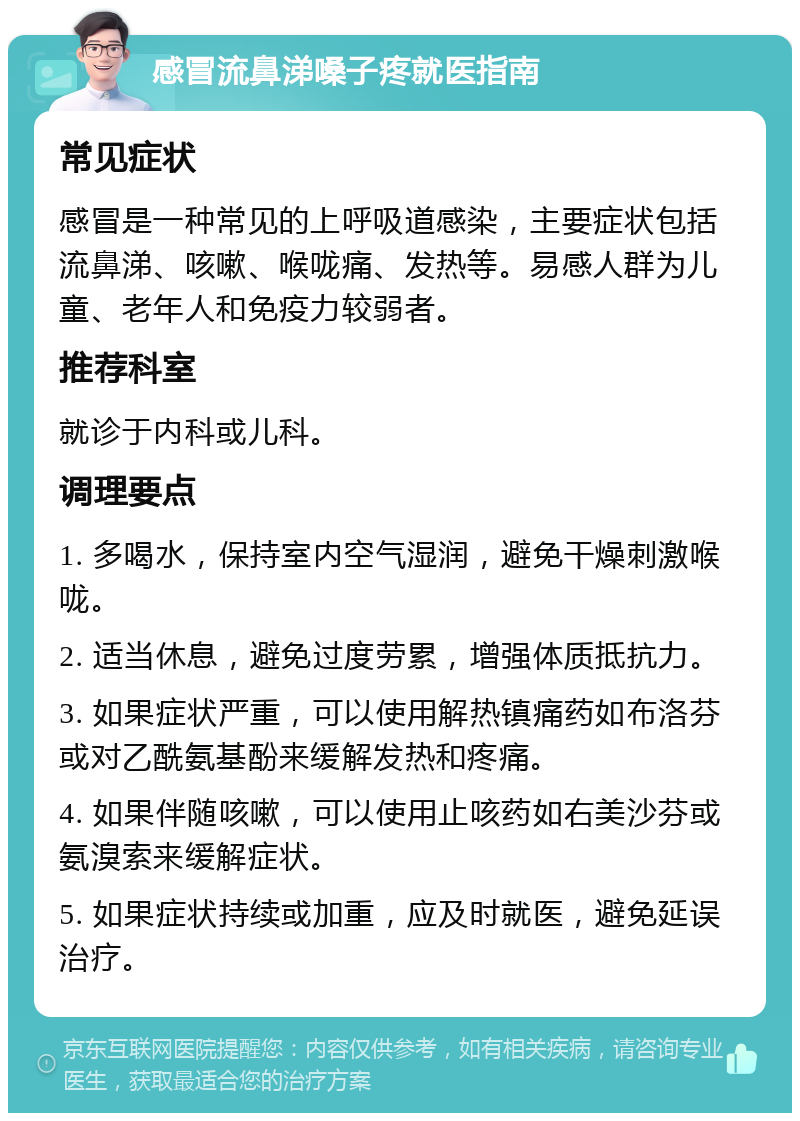 感冒流鼻涕嗓子疼就医指南 常见症状 感冒是一种常见的上呼吸道感染，主要症状包括流鼻涕、咳嗽、喉咙痛、发热等。易感人群为儿童、老年人和免疫力较弱者。 推荐科室 就诊于内科或儿科。 调理要点 1. 多喝水，保持室内空气湿润，避免干燥刺激喉咙。 2. 适当休息，避免过度劳累，增强体质抵抗力。 3. 如果症状严重，可以使用解热镇痛药如布洛芬或对乙酰氨基酚来缓解发热和疼痛。 4. 如果伴随咳嗽，可以使用止咳药如右美沙芬或氨溴索来缓解症状。 5. 如果症状持续或加重，应及时就医，避免延误治疗。