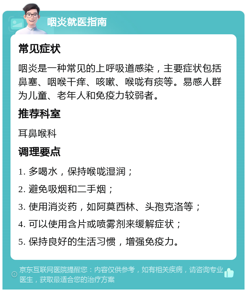 咽炎就医指南 常见症状 咽炎是一种常见的上呼吸道感染，主要症状包括鼻塞、咽喉干痒、咳嗽、喉咙有痰等。易感人群为儿童、老年人和免疫力较弱者。 推荐科室 耳鼻喉科 调理要点 1. 多喝水，保持喉咙湿润； 2. 避免吸烟和二手烟； 3. 使用消炎药，如阿莫西林、头孢克洛等； 4. 可以使用含片或喷雾剂来缓解症状； 5. 保持良好的生活习惯，增强免疫力。