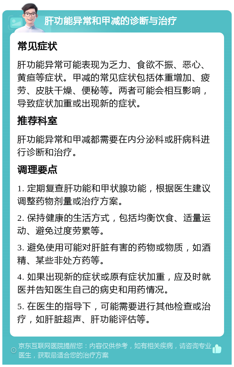 肝功能异常和甲减的诊断与治疗 常见症状 肝功能异常可能表现为乏力、食欲不振、恶心、黄疸等症状。甲减的常见症状包括体重增加、疲劳、皮肤干燥、便秘等。两者可能会相互影响，导致症状加重或出现新的症状。 推荐科室 肝功能异常和甲减都需要在内分泌科或肝病科进行诊断和治疗。 调理要点 1. 定期复查肝功能和甲状腺功能，根据医生建议调整药物剂量或治疗方案。 2. 保持健康的生活方式，包括均衡饮食、适量运动、避免过度劳累等。 3. 避免使用可能对肝脏有害的药物或物质，如酒精、某些非处方药等。 4. 如果出现新的症状或原有症状加重，应及时就医并告知医生自己的病史和用药情况。 5. 在医生的指导下，可能需要进行其他检查或治疗，如肝脏超声、肝功能评估等。