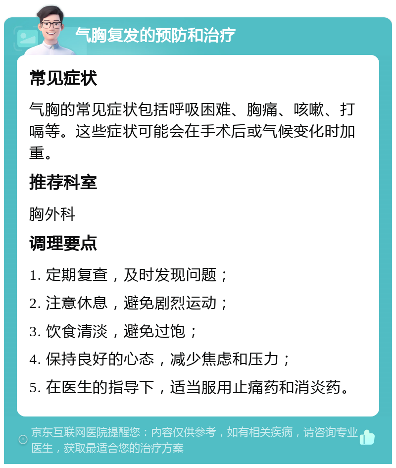 气胸复发的预防和治疗 常见症状 气胸的常见症状包括呼吸困难、胸痛、咳嗽、打嗝等。这些症状可能会在手术后或气候变化时加重。 推荐科室 胸外科 调理要点 1. 定期复查，及时发现问题； 2. 注意休息，避免剧烈运动； 3. 饮食清淡，避免过饱； 4. 保持良好的心态，减少焦虑和压力； 5. 在医生的指导下，适当服用止痛药和消炎药。