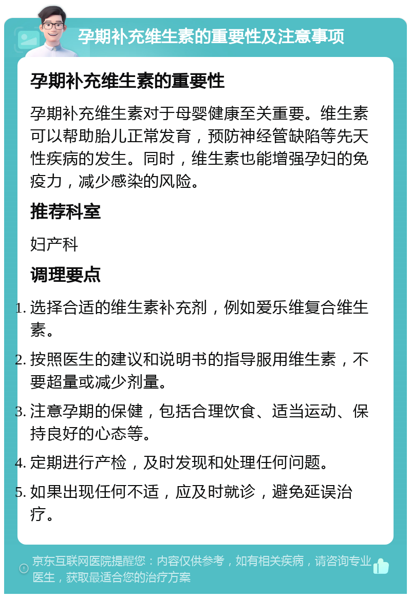 孕期补充维生素的重要性及注意事项 孕期补充维生素的重要性 孕期补充维生素对于母婴健康至关重要。维生素可以帮助胎儿正常发育，预防神经管缺陷等先天性疾病的发生。同时，维生素也能增强孕妇的免疫力，减少感染的风险。 推荐科室 妇产科 调理要点 选择合适的维生素补充剂，例如爱乐维复合维生素。 按照医生的建议和说明书的指导服用维生素，不要超量或减少剂量。 注意孕期的保健，包括合理饮食、适当运动、保持良好的心态等。 定期进行产检，及时发现和处理任何问题。 如果出现任何不适，应及时就诊，避免延误治疗。