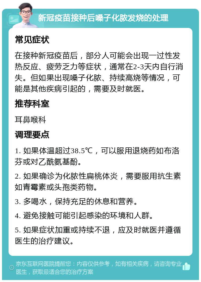 新冠疫苗接种后嗓子化脓发烧的处理 常见症状 在接种新冠疫苗后，部分人可能会出现一过性发热反应、疲劳乏力等症状，通常在2-3天内自行消失。但如果出现嗓子化脓、持续高烧等情况，可能是其他疾病引起的，需要及时就医。 推荐科室 耳鼻喉科 调理要点 1. 如果体温超过38.5℃，可以服用退烧药如布洛芬或对乙酰氨基酚。 2. 如果确诊为化脓性扁桃体炎，需要服用抗生素如青霉素或头孢类药物。 3. 多喝水，保持充足的休息和营养。 4. 避免接触可能引起感染的环境和人群。 5. 如果症状加重或持续不退，应及时就医并遵循医生的治疗建议。