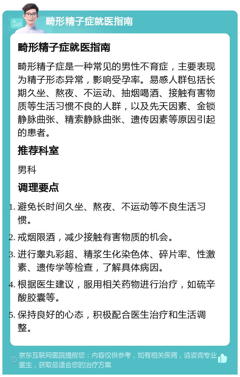 畸形精子症就医指南 畸形精子症就医指南 畸形精子症是一种常见的男性不育症，主要表现为精子形态异常，影响受孕率。易感人群包括长期久坐、熬夜、不运动、抽烟喝酒、接触有害物质等生活习惯不良的人群，以及先天因素、金锁静脉曲张、精索静脉曲张、遗传因素等原因引起的患者。 推荐科室 男科 调理要点 避免长时间久坐、熬夜、不运动等不良生活习惯。 戒烟限酒，减少接触有害物质的机会。 进行睾丸彩超、精浆生化染色体、碎片率、性激素、遗传学等检查，了解具体病因。 根据医生建议，服用相关药物进行治疗，如硫辛酸胶囊等。 保持良好的心态，积极配合医生治疗和生活调整。