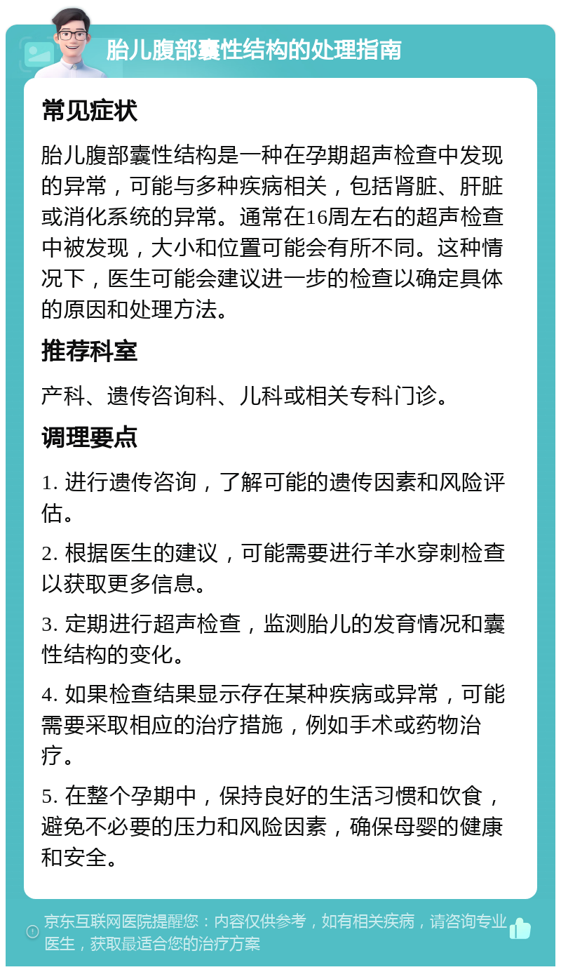 胎儿腹部囊性结构的处理指南 常见症状 胎儿腹部囊性结构是一种在孕期超声检查中发现的异常，可能与多种疾病相关，包括肾脏、肝脏或消化系统的异常。通常在16周左右的超声检查中被发现，大小和位置可能会有所不同。这种情况下，医生可能会建议进一步的检查以确定具体的原因和处理方法。 推荐科室 产科、遗传咨询科、儿科或相关专科门诊。 调理要点 1. 进行遗传咨询，了解可能的遗传因素和风险评估。 2. 根据医生的建议，可能需要进行羊水穿刺检查以获取更多信息。 3. 定期进行超声检查，监测胎儿的发育情况和囊性结构的变化。 4. 如果检查结果显示存在某种疾病或异常，可能需要采取相应的治疗措施，例如手术或药物治疗。 5. 在整个孕期中，保持良好的生活习惯和饮食，避免不必要的压力和风险因素，确保母婴的健康和安全。