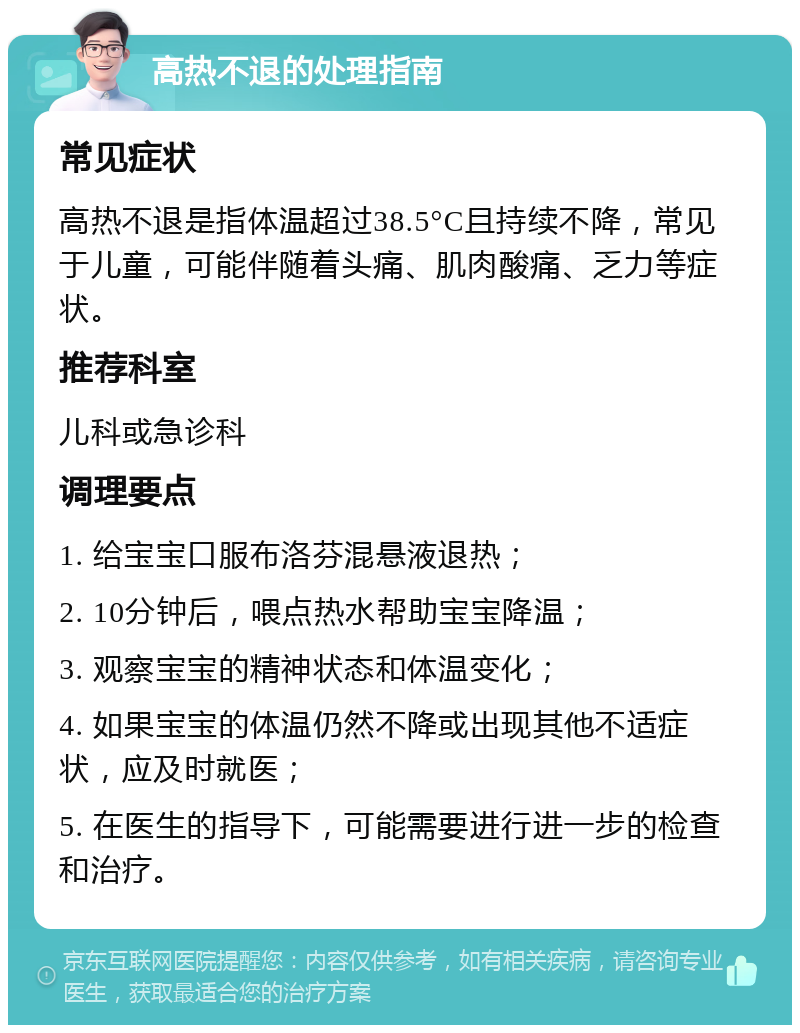 高热不退的处理指南 常见症状 高热不退是指体温超过38.5°C且持续不降，常见于儿童，可能伴随着头痛、肌肉酸痛、乏力等症状。 推荐科室 儿科或急诊科 调理要点 1. 给宝宝口服布洛芬混悬液退热； 2. 10分钟后，喂点热水帮助宝宝降温； 3. 观察宝宝的精神状态和体温变化； 4. 如果宝宝的体温仍然不降或出现其他不适症状，应及时就医； 5. 在医生的指导下，可能需要进行进一步的检查和治疗。