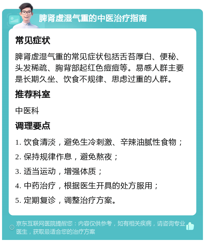 脾肾虚湿气重的中医治疗指南 常见症状 脾肾虚湿气重的常见症状包括舌苔厚白、便秘、头发稀疏、胸背部起红色痘痘等。易感人群主要是长期久坐、饮食不规律、思虑过重的人群。 推荐科室 中医科 调理要点 1. 饮食清淡，避免生冷刺激、辛辣油腻性食物； 2. 保持规律作息，避免熬夜； 3. 适当运动，增强体质； 4. 中药治疗，根据医生开具的处方服用； 5. 定期复诊，调整治疗方案。