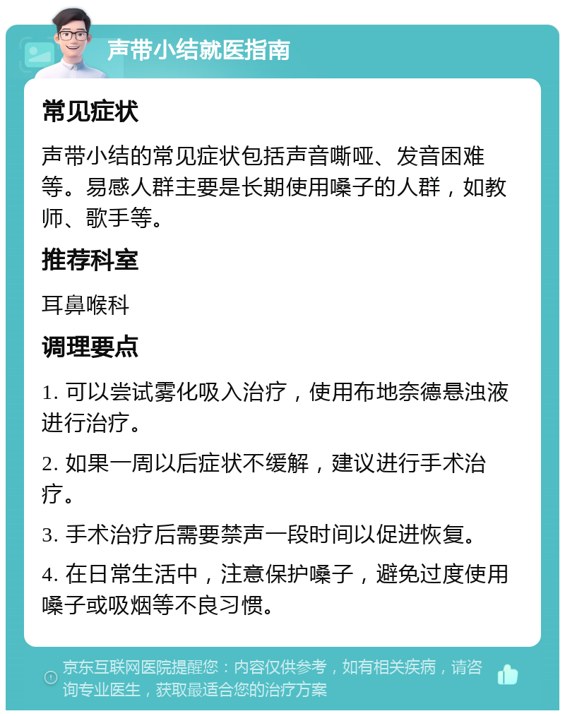 声带小结就医指南 常见症状 声带小结的常见症状包括声音嘶哑、发音困难等。易感人群主要是长期使用嗓子的人群，如教师、歌手等。 推荐科室 耳鼻喉科 调理要点 1. 可以尝试雾化吸入治疗，使用布地奈德悬浊液进行治疗。 2. 如果一周以后症状不缓解，建议进行手术治疗。 3. 手术治疗后需要禁声一段时间以促进恢复。 4. 在日常生活中，注意保护嗓子，避免过度使用嗓子或吸烟等不良习惯。