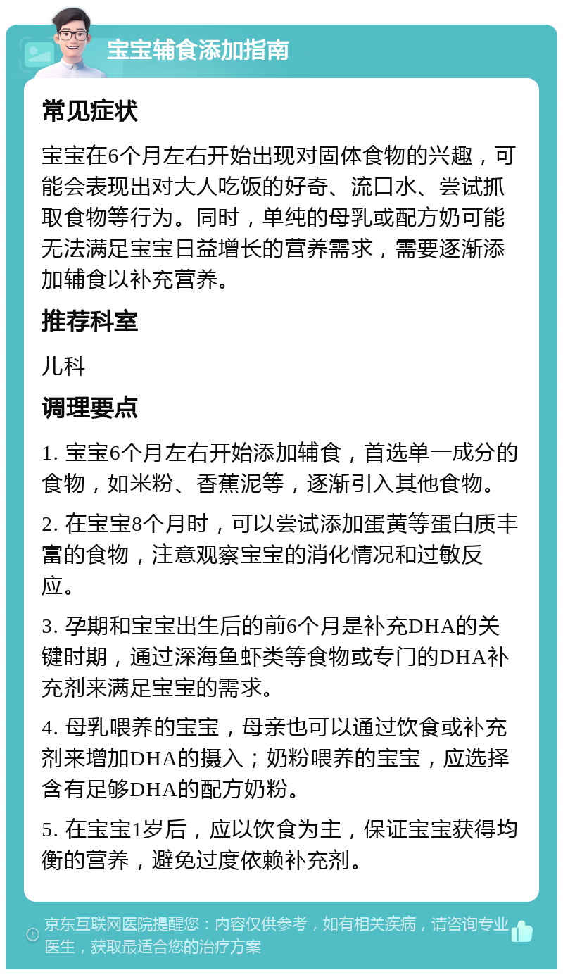 宝宝辅食添加指南 常见症状 宝宝在6个月左右开始出现对固体食物的兴趣，可能会表现出对大人吃饭的好奇、流口水、尝试抓取食物等行为。同时，单纯的母乳或配方奶可能无法满足宝宝日益增长的营养需求，需要逐渐添加辅食以补充营养。 推荐科室 儿科 调理要点 1. 宝宝6个月左右开始添加辅食，首选单一成分的食物，如米粉、香蕉泥等，逐渐引入其他食物。 2. 在宝宝8个月时，可以尝试添加蛋黄等蛋白质丰富的食物，注意观察宝宝的消化情况和过敏反应。 3. 孕期和宝宝出生后的前6个月是补充DHA的关键时期，通过深海鱼虾类等食物或专门的DHA补充剂来满足宝宝的需求。 4. 母乳喂养的宝宝，母亲也可以通过饮食或补充剂来增加DHA的摄入；奶粉喂养的宝宝，应选择含有足够DHA的配方奶粉。 5. 在宝宝1岁后，应以饮食为主，保证宝宝获得均衡的营养，避免过度依赖补充剂。