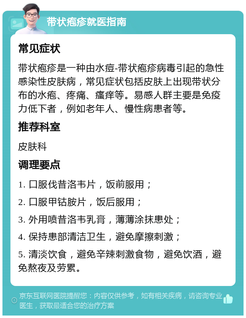 带状疱疹就医指南 常见症状 带状疱疹是一种由水痘-带状疱疹病毒引起的急性感染性皮肤病，常见症状包括皮肤上出现带状分布的水疱、疼痛、瘙痒等。易感人群主要是免疫力低下者，例如老年人、慢性病患者等。 推荐科室 皮肤科 调理要点 1. 口服伐昔洛韦片，饭前服用； 2. 口服甲钴胺片，饭后服用； 3. 外用喷昔洛韦乳膏，薄薄涂抹患处； 4. 保持患部清洁卫生，避免摩擦刺激； 5. 清淡饮食，避免辛辣刺激食物，避免饮酒，避免熬夜及劳累。