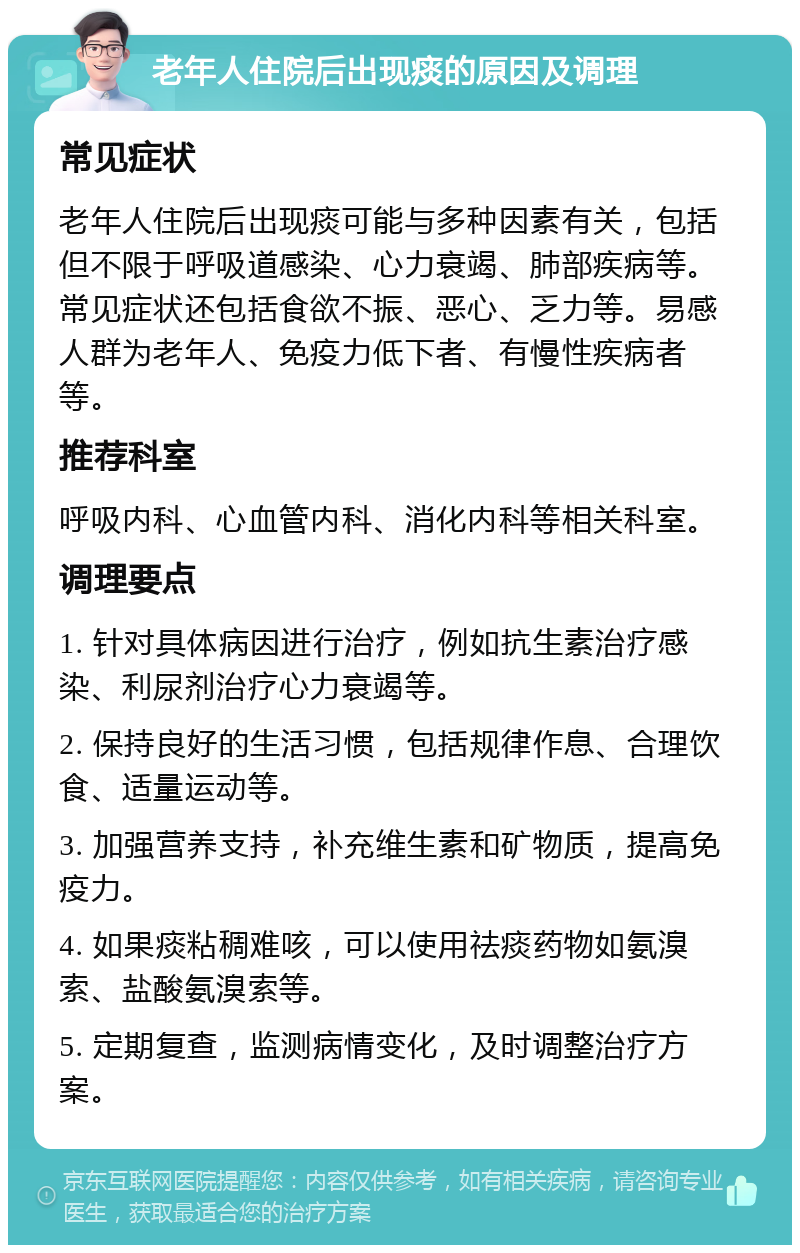 老年人住院后出现痰的原因及调理 常见症状 老年人住院后出现痰可能与多种因素有关，包括但不限于呼吸道感染、心力衰竭、肺部疾病等。常见症状还包括食欲不振、恶心、乏力等。易感人群为老年人、免疫力低下者、有慢性疾病者等。 推荐科室 呼吸内科、心血管内科、消化内科等相关科室。 调理要点 1. 针对具体病因进行治疗，例如抗生素治疗感染、利尿剂治疗心力衰竭等。 2. 保持良好的生活习惯，包括规律作息、合理饮食、适量运动等。 3. 加强营养支持，补充维生素和矿物质，提高免疫力。 4. 如果痰粘稠难咳，可以使用祛痰药物如氨溴索、盐酸氨溴索等。 5. 定期复查，监测病情变化，及时调整治疗方案。