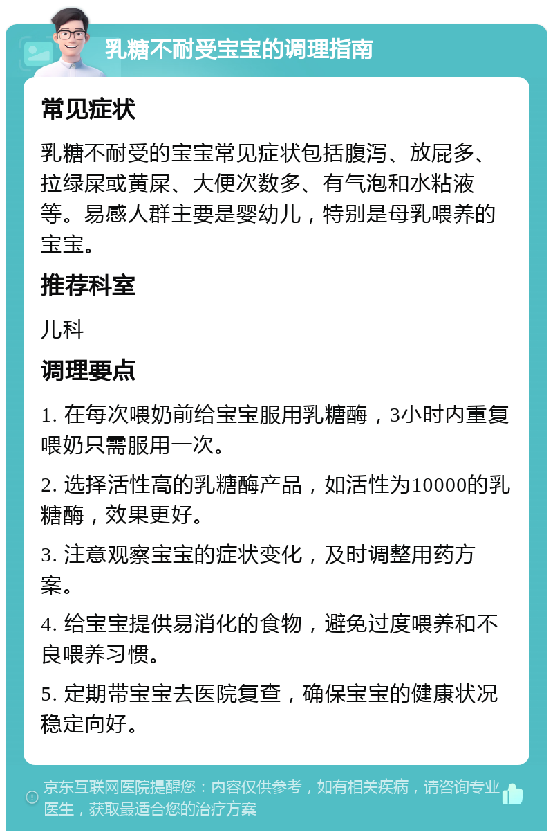 乳糖不耐受宝宝的调理指南 常见症状 乳糖不耐受的宝宝常见症状包括腹泻、放屁多、拉绿屎或黄屎、大便次数多、有气泡和水粘液等。易感人群主要是婴幼儿，特别是母乳喂养的宝宝。 推荐科室 儿科 调理要点 1. 在每次喂奶前给宝宝服用乳糖酶，3小时内重复喂奶只需服用一次。 2. 选择活性高的乳糖酶产品，如活性为10000的乳糖酶，效果更好。 3. 注意观察宝宝的症状变化，及时调整用药方案。 4. 给宝宝提供易消化的食物，避免过度喂养和不良喂养习惯。 5. 定期带宝宝去医院复查，确保宝宝的健康状况稳定向好。