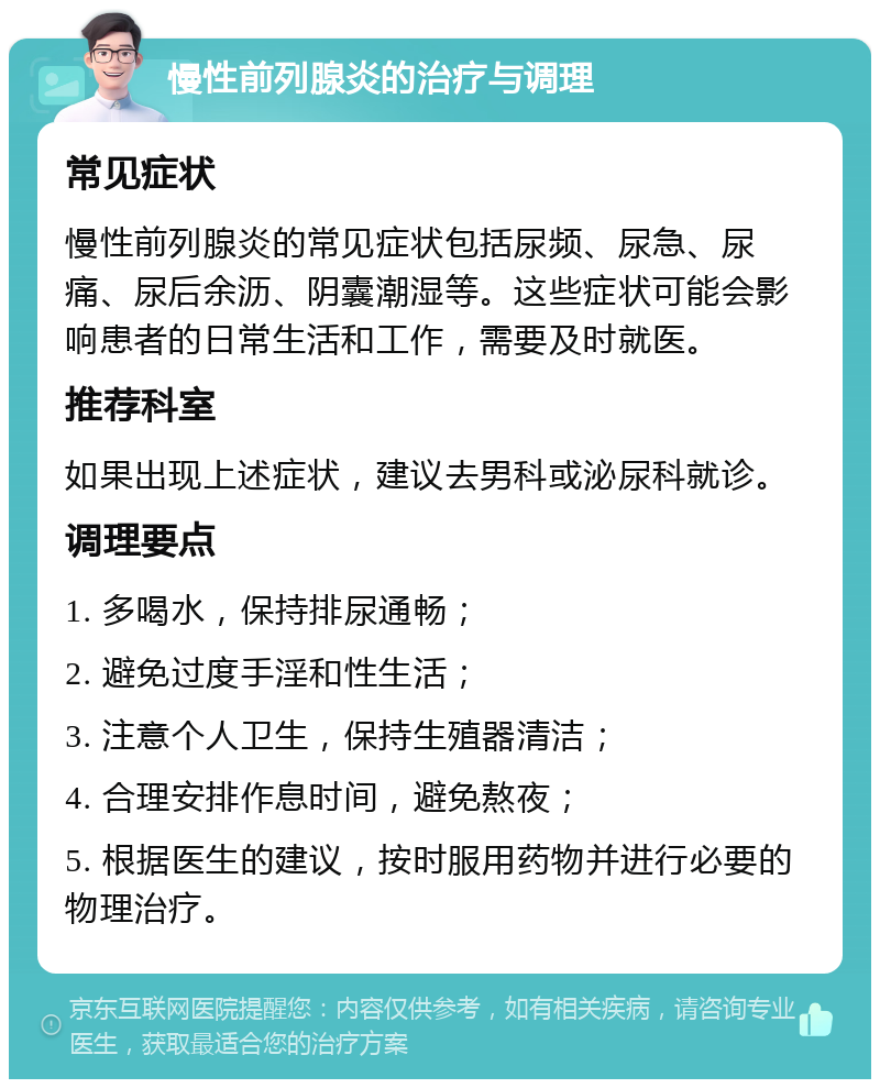 慢性前列腺炎的治疗与调理 常见症状 慢性前列腺炎的常见症状包括尿频、尿急、尿痛、尿后余沥、阴囊潮湿等。这些症状可能会影响患者的日常生活和工作，需要及时就医。 推荐科室 如果出现上述症状，建议去男科或泌尿科就诊。 调理要点 1. 多喝水，保持排尿通畅； 2. 避免过度手淫和性生活； 3. 注意个人卫生，保持生殖器清洁； 4. 合理安排作息时间，避免熬夜； 5. 根据医生的建议，按时服用药物并进行必要的物理治疗。