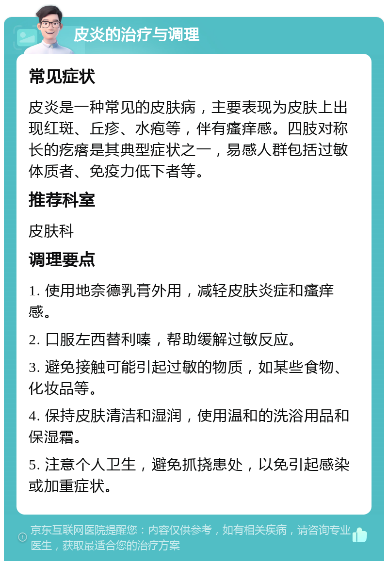 皮炎的治疗与调理 常见症状 皮炎是一种常见的皮肤病，主要表现为皮肤上出现红斑、丘疹、水疱等，伴有瘙痒感。四肢对称长的疙瘩是其典型症状之一，易感人群包括过敏体质者、免疫力低下者等。 推荐科室 皮肤科 调理要点 1. 使用地奈德乳膏外用，减轻皮肤炎症和瘙痒感。 2. 口服左西替利嗪，帮助缓解过敏反应。 3. 避免接触可能引起过敏的物质，如某些食物、化妆品等。 4. 保持皮肤清洁和湿润，使用温和的洗浴用品和保湿霜。 5. 注意个人卫生，避免抓挠患处，以免引起感染或加重症状。