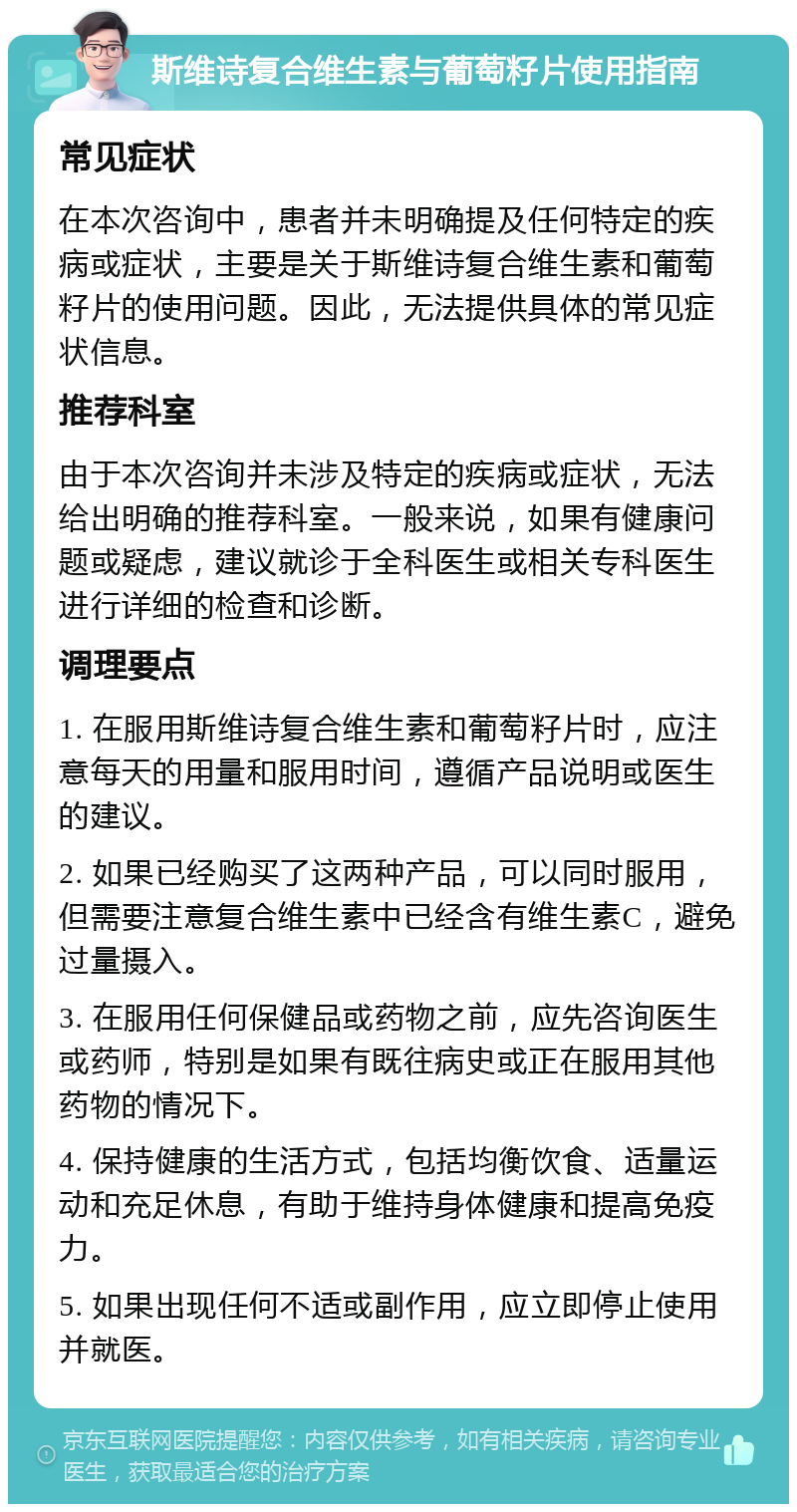 斯维诗复合维生素与葡萄籽片使用指南 常见症状 在本次咨询中，患者并未明确提及任何特定的疾病或症状，主要是关于斯维诗复合维生素和葡萄籽片的使用问题。因此，无法提供具体的常见症状信息。 推荐科室 由于本次咨询并未涉及特定的疾病或症状，无法给出明确的推荐科室。一般来说，如果有健康问题或疑虑，建议就诊于全科医生或相关专科医生进行详细的检查和诊断。 调理要点 1. 在服用斯维诗复合维生素和葡萄籽片时，应注意每天的用量和服用时间，遵循产品说明或医生的建议。 2. 如果已经购买了这两种产品，可以同时服用，但需要注意复合维生素中已经含有维生素C，避免过量摄入。 3. 在服用任何保健品或药物之前，应先咨询医生或药师，特别是如果有既往病史或正在服用其他药物的情况下。 4. 保持健康的生活方式，包括均衡饮食、适量运动和充足休息，有助于维持身体健康和提高免疫力。 5. 如果出现任何不适或副作用，应立即停止使用并就医。