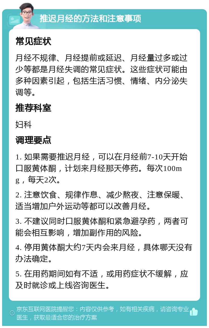 推迟月经的方法和注意事项 常见症状 月经不规律、月经提前或延迟、月经量过多或过少等都是月经失调的常见症状。这些症状可能由多种因素引起，包括生活习惯、情绪、内分泌失调等。 推荐科室 妇科 调理要点 1. 如果需要推迟月经，可以在月经前7-10天开始口服黄体酮，计划来月经那天停药。每次100mg，每天2次。 2. 注意饮食、规律作息、减少熬夜、注意保暖、适当增加户外运动等都可以改善月经。 3. 不建议同时口服黄体酮和紧急避孕药，两者可能会相互影响，增加副作用的风险。 4. 停用黄体酮大约7天内会来月经，具体哪天没有办法确定。 5. 在用药期间如有不适，或用药症状不缓解，应及时就诊或上线咨询医生。