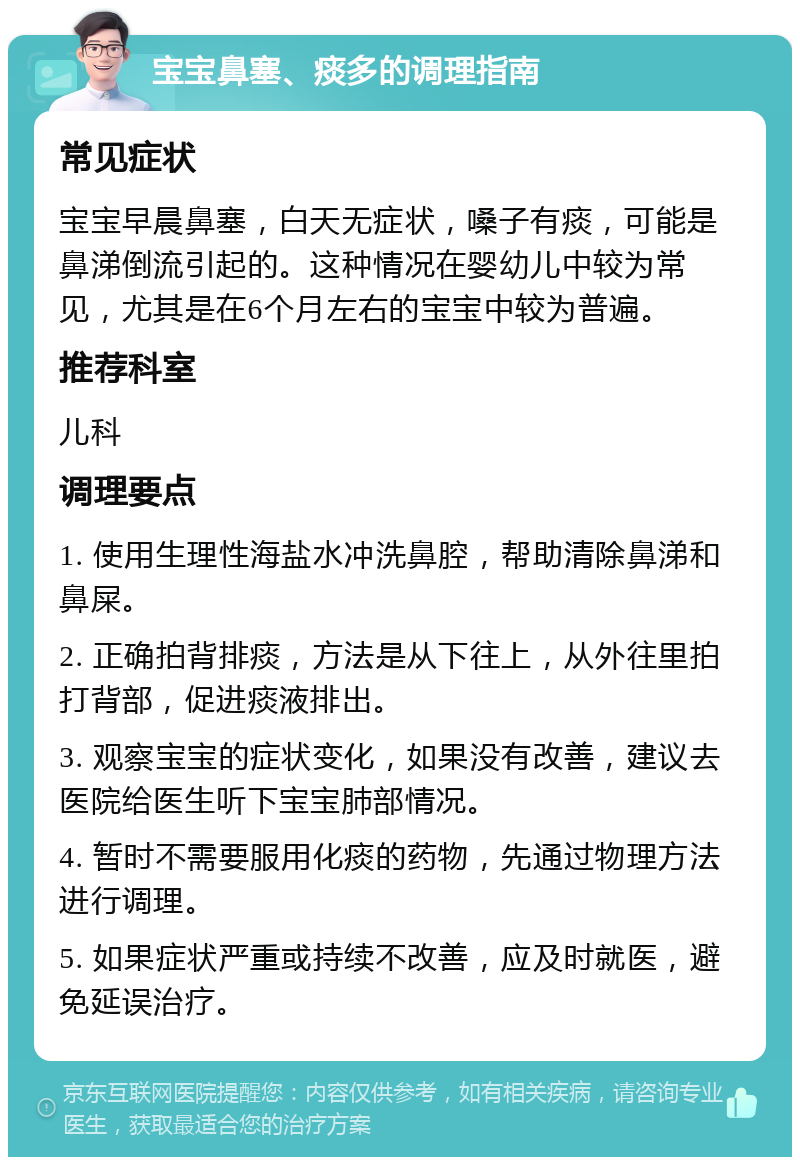 宝宝鼻塞、痰多的调理指南 常见症状 宝宝早晨鼻塞，白天无症状，嗓子有痰，可能是鼻涕倒流引起的。这种情况在婴幼儿中较为常见，尤其是在6个月左右的宝宝中较为普遍。 推荐科室 儿科 调理要点 1. 使用生理性海盐水冲洗鼻腔，帮助清除鼻涕和鼻屎。 2. 正确拍背排痰，方法是从下往上，从外往里拍打背部，促进痰液排出。 3. 观察宝宝的症状变化，如果没有改善，建议去医院给医生听下宝宝肺部情况。 4. 暂时不需要服用化痰的药物，先通过物理方法进行调理。 5. 如果症状严重或持续不改善，应及时就医，避免延误治疗。