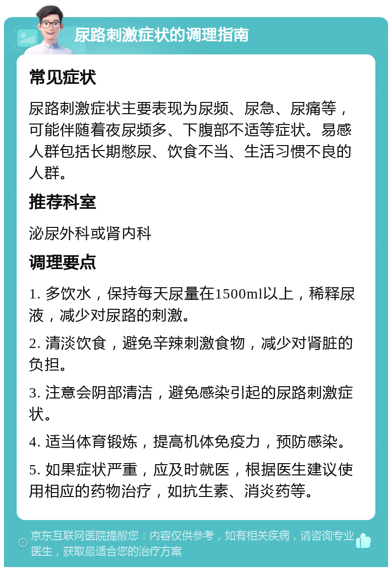 尿路刺激症状的调理指南 常见症状 尿路刺激症状主要表现为尿频、尿急、尿痛等，可能伴随着夜尿频多、下腹部不适等症状。易感人群包括长期憋尿、饮食不当、生活习惯不良的人群。 推荐科室 泌尿外科或肾内科 调理要点 1. 多饮水，保持每天尿量在1500ml以上，稀释尿液，减少对尿路的刺激。 2. 清淡饮食，避免辛辣刺激食物，减少对肾脏的负担。 3. 注意会阴部清洁，避免感染引起的尿路刺激症状。 4. 适当体育锻炼，提高机体免疫力，预防感染。 5. 如果症状严重，应及时就医，根据医生建议使用相应的药物治疗，如抗生素、消炎药等。