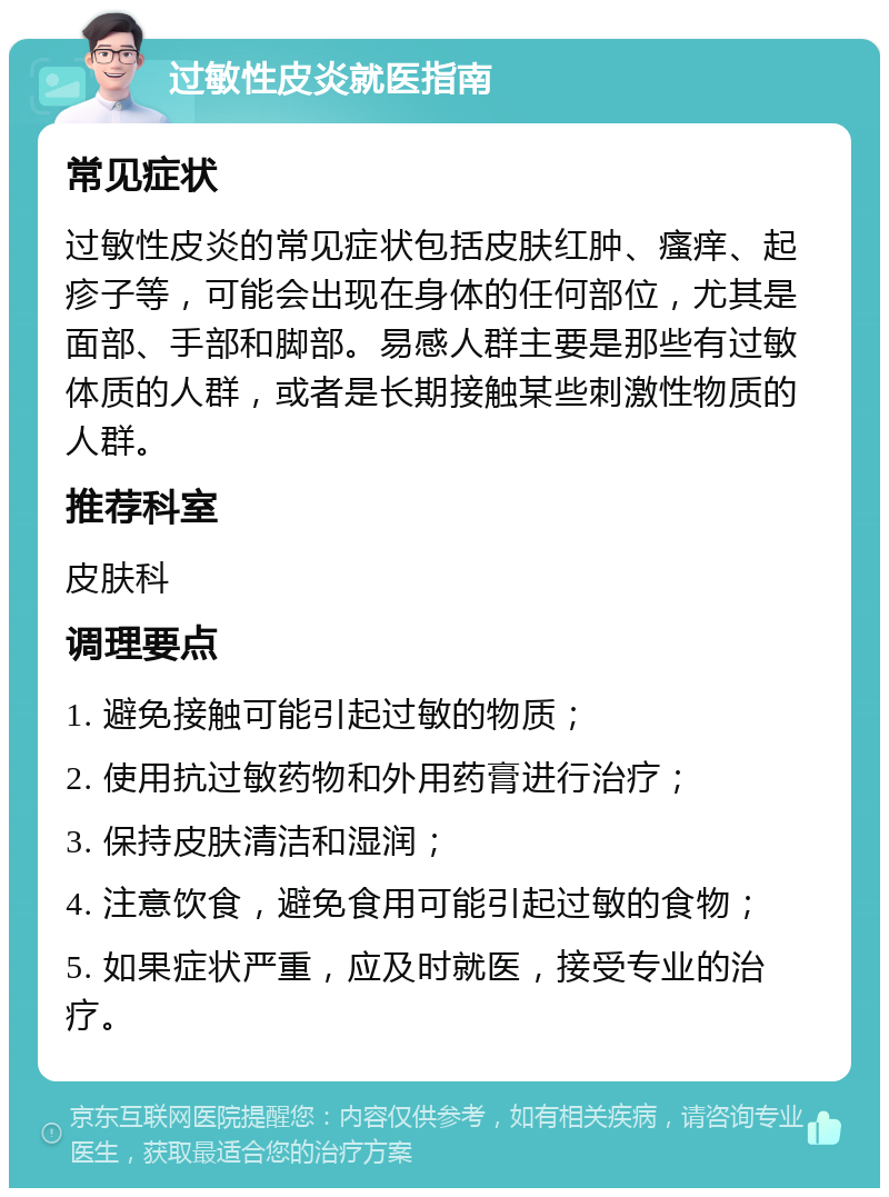 过敏性皮炎就医指南 常见症状 过敏性皮炎的常见症状包括皮肤红肿、瘙痒、起疹子等，可能会出现在身体的任何部位，尤其是面部、手部和脚部。易感人群主要是那些有过敏体质的人群，或者是长期接触某些刺激性物质的人群。 推荐科室 皮肤科 调理要点 1. 避免接触可能引起过敏的物质； 2. 使用抗过敏药物和外用药膏进行治疗； 3. 保持皮肤清洁和湿润； 4. 注意饮食，避免食用可能引起过敏的食物； 5. 如果症状严重，应及时就医，接受专业的治疗。