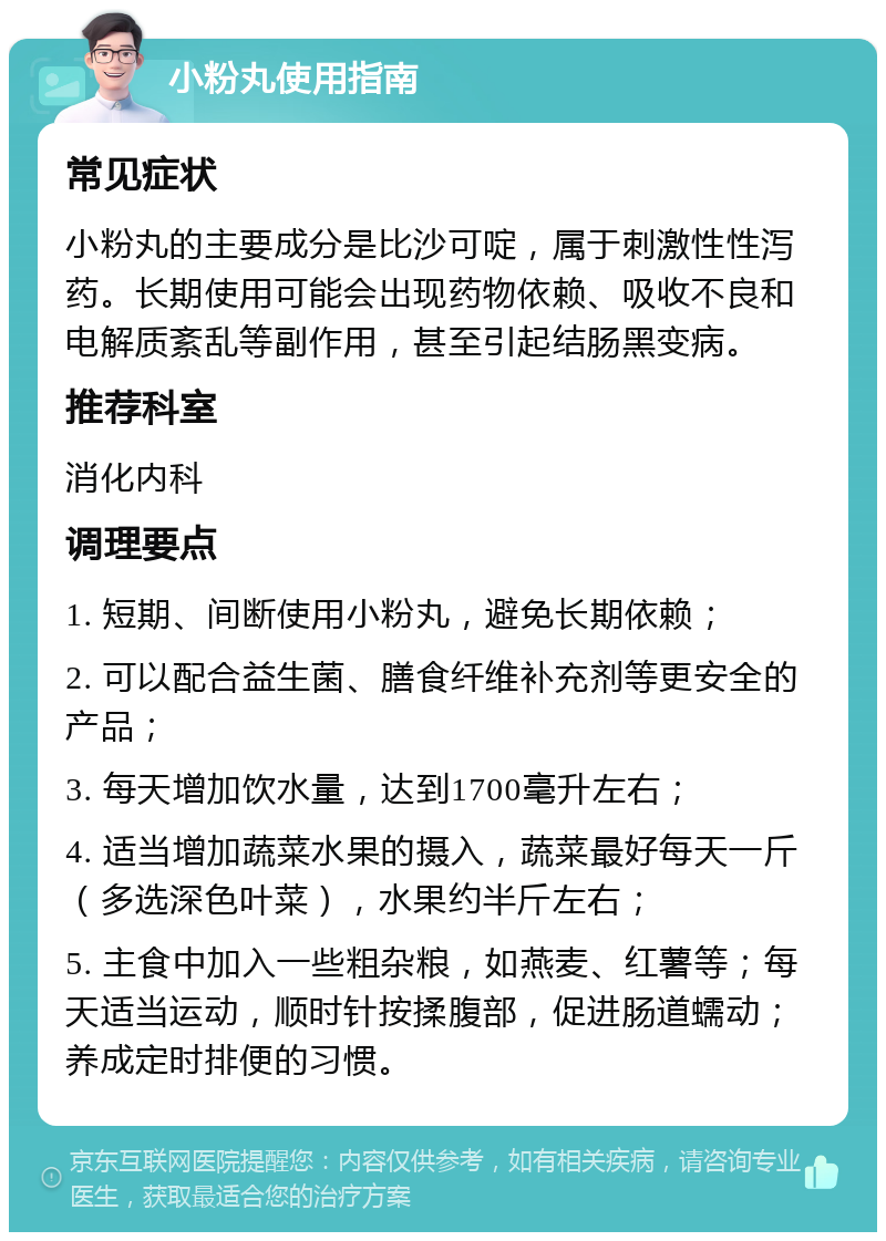 小粉丸使用指南 常见症状 小粉丸的主要成分是比沙可啶，属于刺激性性泻药。长期使用可能会出现药物依赖、吸收不良和电解质紊乱等副作用，甚至引起结肠黑变病。 推荐科室 消化内科 调理要点 1. 短期、间断使用小粉丸，避免长期依赖； 2. 可以配合益生菌、膳食纤维补充剂等更安全的产品； 3. 每天增加饮水量，达到1700毫升左右； 4. 适当增加蔬菜水果的摄入，蔬菜最好每天一斤（多选深色叶菜），水果约半斤左右； 5. 主食中加入一些粗杂粮，如燕麦、红薯等；每天适当运动，顺时针按揉腹部，促进肠道蠕动；养成定时排便的习惯。