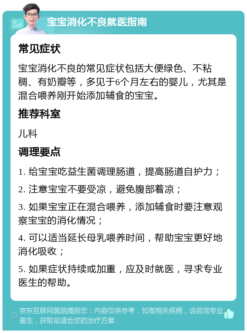 宝宝消化不良就医指南 常见症状 宝宝消化不良的常见症状包括大便绿色、不粘稠、有奶瓣等，多见于6个月左右的婴儿，尤其是混合喂养刚开始添加辅食的宝宝。 推荐科室 儿科 调理要点 1. 给宝宝吃益生菌调理肠道，提高肠道自护力； 2. 注意宝宝不要受凉，避免腹部着凉； 3. 如果宝宝正在混合喂养，添加辅食时要注意观察宝宝的消化情况； 4. 可以适当延长母乳喂养时间，帮助宝宝更好地消化吸收； 5. 如果症状持续或加重，应及时就医，寻求专业医生的帮助。