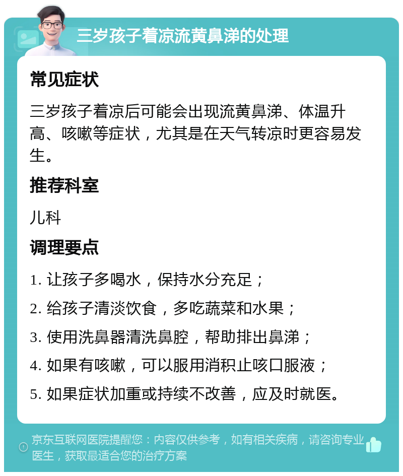 三岁孩子着凉流黄鼻涕的处理 常见症状 三岁孩子着凉后可能会出现流黄鼻涕、体温升高、咳嗽等症状，尤其是在天气转凉时更容易发生。 推荐科室 儿科 调理要点 1. 让孩子多喝水，保持水分充足； 2. 给孩子清淡饮食，多吃蔬菜和水果； 3. 使用洗鼻器清洗鼻腔，帮助排出鼻涕； 4. 如果有咳嗽，可以服用消积止咳口服液； 5. 如果症状加重或持续不改善，应及时就医。