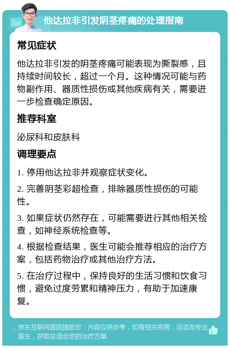 他达拉非引发阴茎疼痛的处理指南 常见症状 他达拉非引发的阴茎疼痛可能表现为撕裂感，且持续时间较长，超过一个月。这种情况可能与药物副作用、器质性损伤或其他疾病有关，需要进一步检查确定原因。 推荐科室 泌尿科和皮肤科 调理要点 1. 停用他达拉非并观察症状变化。 2. 完善阴茎彩超检查，排除器质性损伤的可能性。 3. 如果症状仍然存在，可能需要进行其他相关检查，如神经系统检查等。 4. 根据检查结果，医生可能会推荐相应的治疗方案，包括药物治疗或其他治疗方法。 5. 在治疗过程中，保持良好的生活习惯和饮食习惯，避免过度劳累和精神压力，有助于加速康复。