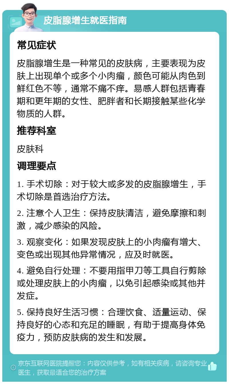 皮脂腺增生就医指南 常见症状 皮脂腺增生是一种常见的皮肤病，主要表现为皮肤上出现单个或多个小肉瘤，颜色可能从肉色到鲜红色不等，通常不痛不痒。易感人群包括青春期和更年期的女性、肥胖者和长期接触某些化学物质的人群。 推荐科室 皮肤科 调理要点 1. 手术切除：对于较大或多发的皮脂腺增生，手术切除是首选治疗方法。 2. 注意个人卫生：保持皮肤清洁，避免摩擦和刺激，减少感染的风险。 3. 观察变化：如果发现皮肤上的小肉瘤有增大、变色或出现其他异常情况，应及时就医。 4. 避免自行处理：不要用指甲刀等工具自行剪除或处理皮肤上的小肉瘤，以免引起感染或其他并发症。 5. 保持良好生活习惯：合理饮食、适量运动、保持良好的心态和充足的睡眠，有助于提高身体免疫力，预防皮肤病的发生和发展。