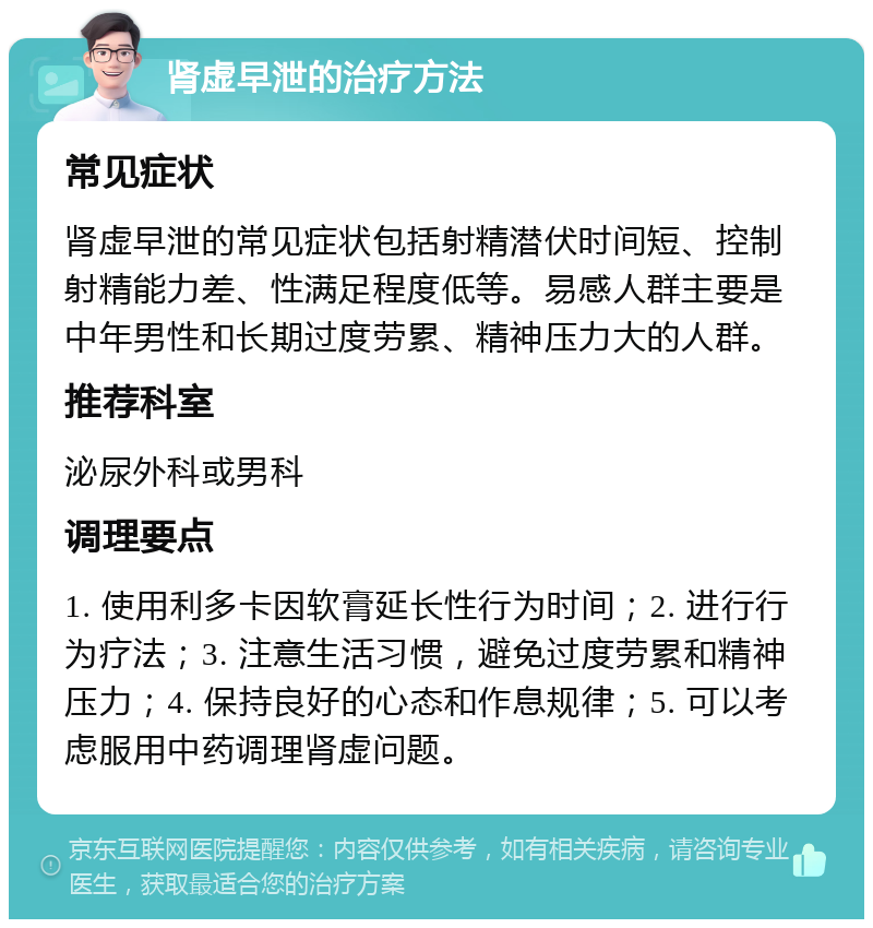 肾虚早泄的治疗方法 常见症状 肾虚早泄的常见症状包括射精潜伏时间短、控制射精能力差、性满足程度低等。易感人群主要是中年男性和长期过度劳累、精神压力大的人群。 推荐科室 泌尿外科或男科 调理要点 1. 使用利多卡因软膏延长性行为时间；2. 进行行为疗法；3. 注意生活习惯，避免过度劳累和精神压力；4. 保持良好的心态和作息规律；5. 可以考虑服用中药调理肾虚问题。