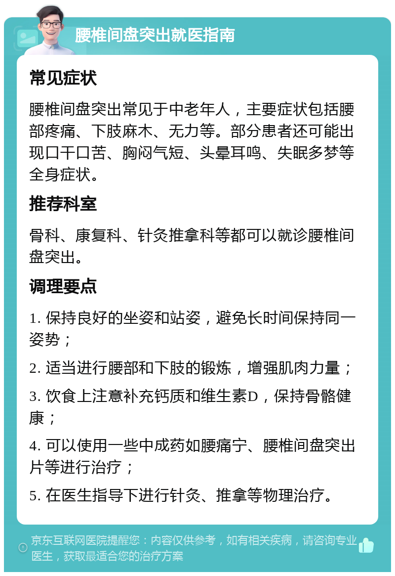 腰椎间盘突出就医指南 常见症状 腰椎间盘突出常见于中老年人，主要症状包括腰部疼痛、下肢麻木、无力等。部分患者还可能出现口干口苦、胸闷气短、头晕耳鸣、失眠多梦等全身症状。 推荐科室 骨科、康复科、针灸推拿科等都可以就诊腰椎间盘突出。 调理要点 1. 保持良好的坐姿和站姿，避免长时间保持同一姿势； 2. 适当进行腰部和下肢的锻炼，增强肌肉力量； 3. 饮食上注意补充钙质和维生素D，保持骨骼健康； 4. 可以使用一些中成药如腰痛宁、腰椎间盘突出片等进行治疗； 5. 在医生指导下进行针灸、推拿等物理治疗。